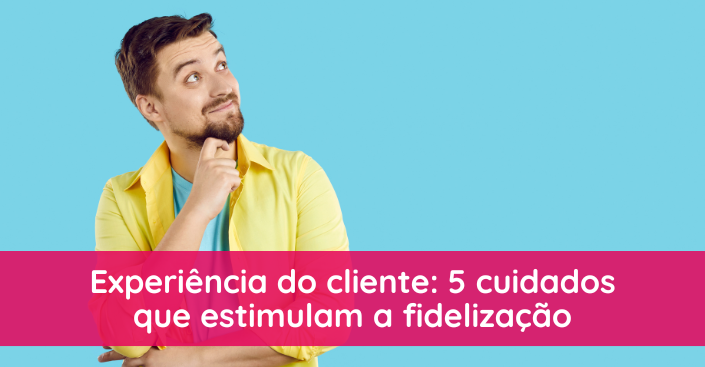 Experiência do cliente: detalhes que tornam os consumidores fiéis à sua marca